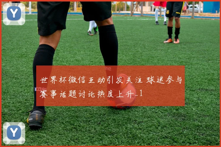 世界杯微信互动引发关注 球迷参与赛事话题讨论热度上升_1
