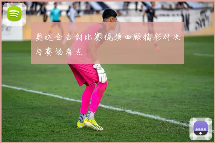 奥运会击剑比赛视频回顾精彩对决与赛场看点