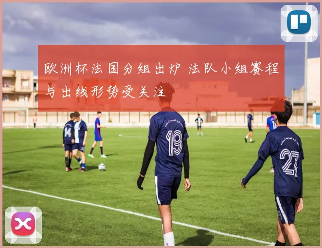 欧洲杯法国分组出炉 法队小组赛程与出线形势受关注