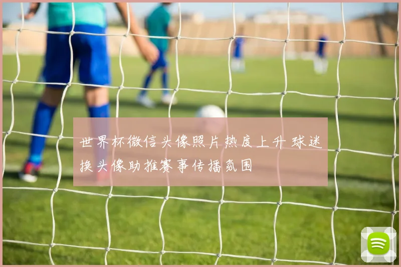 世界杯微信头像照片热度上升 球迷换头像助推赛事传播氛围