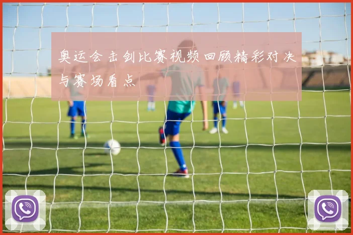 奥运会击剑比赛视频回顾精彩对决与赛场看点